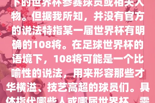 关于世界杯的108将，可能是指在某个特定领域或特定情境下的世界杯参赛球员或相关人物。但据我所知，并没有官方的说法特指某一届世界杯有明确的108将。在足球世界杯的语境下，108将可能是一个比喻性的说法，用来形容那些才华横溢、技艺高超的球员们。具体指代哪些人或哪届世界杯，需要更多的上下文信息才能准确理解。