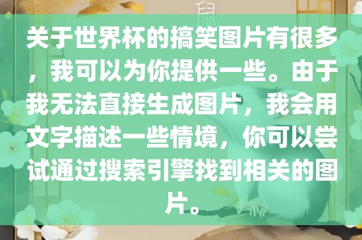 关于世界杯的搞笑图片有很多，我可以为你提供一些。由于我无法直接生成图片，我会用文字描述一些情境，你可以尝试通过搜索引擎找到相关的图片。丹东日丰电子有限公司