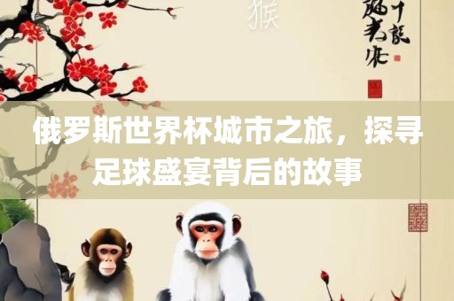 俄罗斯世界杯城市之旅，探寻足球盛宴背后的故事