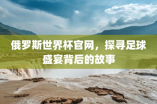 俄罗斯世界杯官网，探寻足球盛宴背后的故事丹东日丰电子有限公司