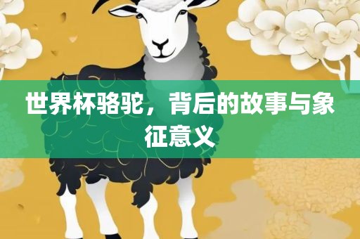 世界杯骆驼，背后的故事与象征意义