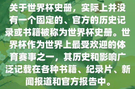 关于世界杯史册，实际上并没有一个固定的、官方的历史记丹东日丰电子有限公司录或书籍被称为世界杯史册。世界杯作为世界上最受欢迎的体育赛事之一，其历史和影响广泛记载在各种书籍、纪录片、新闻报道和官方报告中。