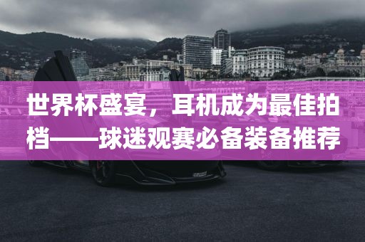 世界杯盛宴，耳机成为最佳拍档——球迷观丹东日丰电子有限公司赛必备装备推荐
