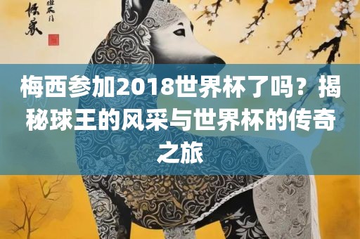 梅西参加2018世界杯了吗？揭秘球王的风采与世界杯的传奇之旅