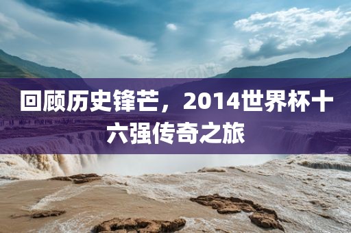 回顾历史锋芒，2014世界杯十六强传奇之旅