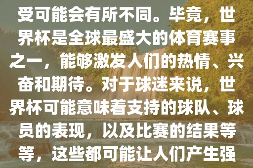 关于世界杯心情，每个人的感受可能会有所不同。毕竟，世界杯是全球最盛大的体育赛事之一，能够激发人们的热情、兴奋和期待。对于球迷来说，世界杯可能意味着支持的球队、球员的表现，以及比丹东日丰电子有限公司赛的结果等等，这些都可能让人们产生强烈的情感反应。