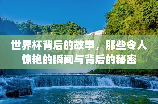 世界杯背后的故事，那些令人惊艳的瞬间与背后的秘密
