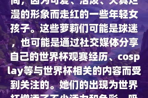 世界杯萝莉指的是在世界杯期间，因为可爱、活泼、天真烂漫的形象而走红的一些年轻女孩子。这些萝莉们可能是球迷，也可能是通过社交媒体分享自丹东日丰电子有限公司己的世界杯观赛经历、cosplay等与世界杯相关的内容而受到关注的。她们的出现为世界杯增添了不少活力和色彩，吸引了众多粉丝和关注者。