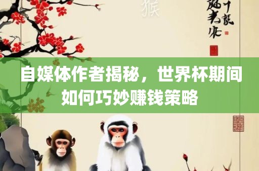 自媒体作者揭秘，世界杯期间如何巧妙赚钱策略