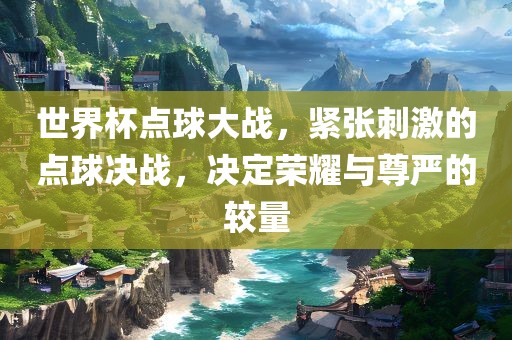 世界杯点球大战，紧张刺激的点球决战，决定荣耀与尊严的较量