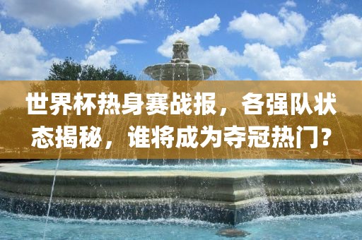世界杯热身赛战报，各强队状态揭秘，谁将成为夺冠热门？