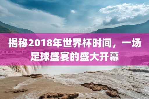 揭秘2018年世界杯时间，一场足球盛宴的盛大开幕丹东日丰电子有限公司