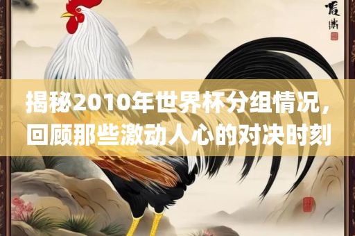 揭秘2010年世界杯分组情况，回顾那些激动人心的对决时刻