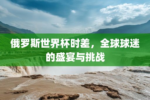 俄罗斯世界杯时差，全球球迷的盛宴与挑战丹东日丰电子有限公司