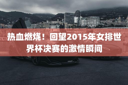 热血燃烧！回望2015年女排世界杯决赛的激情瞬间