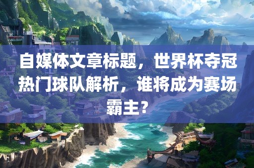 自媒体文章标题，世界杯夺冠热门球队解析，谁将成为赛场霸主？丹东日丰电子有限公司