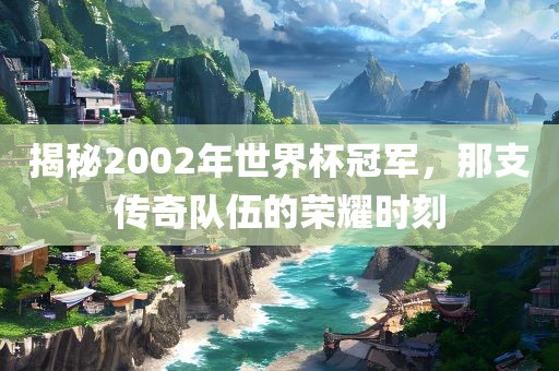 揭秘2002年世界杯冠军，那支传奇队伍的荣耀时刻