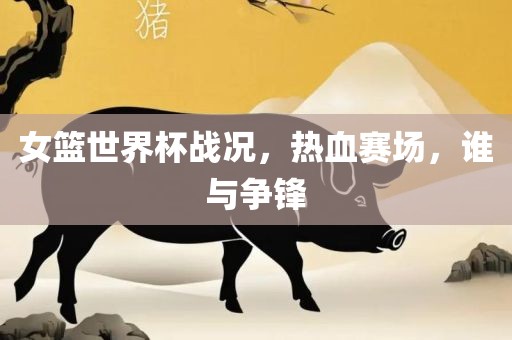 女篮世界杯战况，热血赛场，谁与争锋丹东日丰电子有限公司