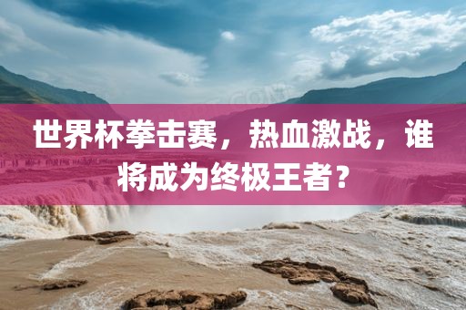 世界杯拳击赛，热血激战，谁将成为终极王者？丹东日丰电子有限公司