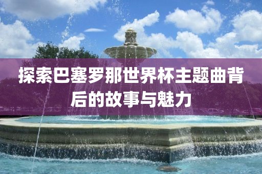 探索巴塞罗那世界杯主题曲背后的故事与魅力丹东日丰电子有限公司