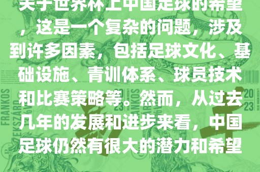 关于世界杯上中国足球的希望，这是一个复杂的问题，涉及到许多因素，包括足球文化、基础设施、青训体系、球员技术和比赛策略等。然而，从过去几年的发展和进步来看，中国足球仍然有很大的潜力和希望。丹东日丰电子有限公司
