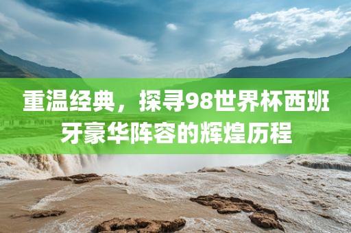 重温经典，探寻98世界杯西班牙豪华阵容的辉煌历程丹东日丰电子有限公司
