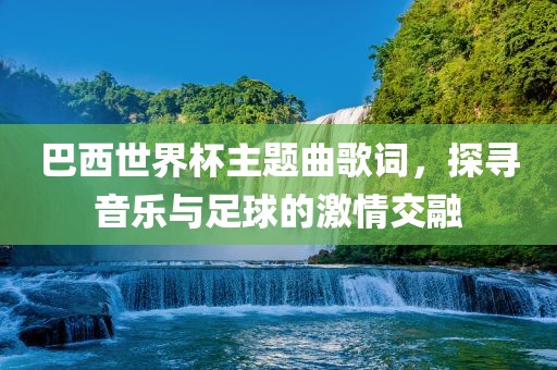 巴西世界杯主题曲歌词，探寻音乐与足球的激情交融