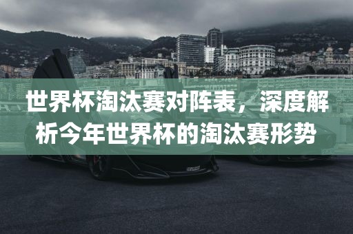 世界杯淘汰赛对阵表，深度解析今年世丹东日丰电子有限公司界杯的淘汰赛形势