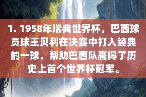 1. 1958年瑞典世界杯，巴西球员球王贝利在决赛中打入经典的一球，帮助巴西队赢得了历史上首个世界杯冠军。丹东日丰电子有限公司