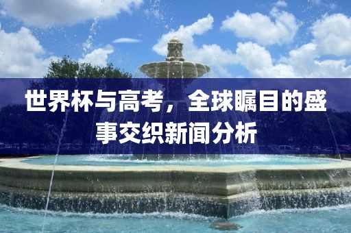 世界杯与高考，全球瞩目的盛事交织新闻分析丹东日丰电子有限公司