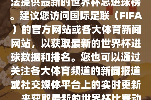 根据我所掌握的信息，暂时无法提供最新的世界杯总进球榜。建议您访问国际足联（FIFA）的官方网站或各大体育新闻网站，以获取最新的世界杯进球数据和排名。您也可以通过关注各大体育频道的新闻报道或社交媒体平台上的实时更新，来获取最新的世界杯比赛动态和进球信息。