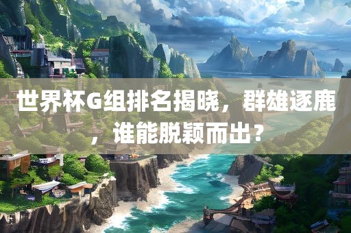 世界杯G组排名揭晓，群雄逐鹿，谁能脱颖而出？丹东日丰电子有限公司