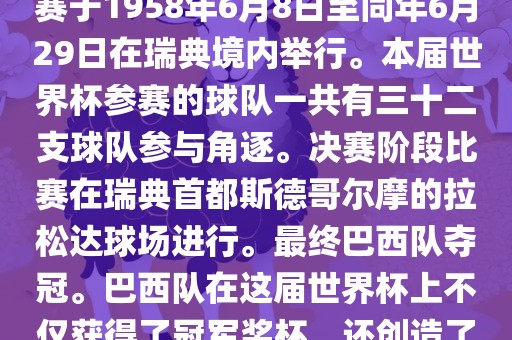 1. 比赛时间，1958年瑞典世界杯是第6届世界杯足球赛事。比赛于1958年6月8日至同年6月29日在瑞典境内举行。本届世界杯参赛的球队一共有三十二支球队参与角逐。决赛阶段比赛在瑞典首都斯德哥尔摩的拉松达球场进行。最终巴西队夺冠。巴西队在这届世界杯上不仅获得了冠军奖杯，还创造了著名的桑巴军团，为后来的足球历史留下了深刻的印记。