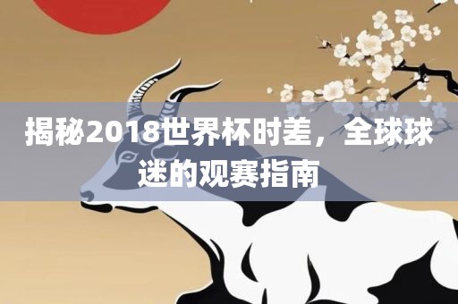 揭秘2018世界杯时差，全球球迷的观赛指南丹东日丰电子有限公司