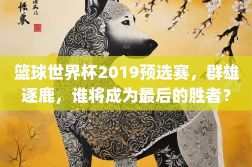 篮球世界杯2019预选赛，群雄逐鹿，谁将成为最后丹东日丰电子有限公司的胜者？