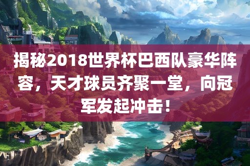 揭秘2018世界杯巴西队豪华阵容，天才球员齐聚一堂，向冠军发起冲击！丹东日丰电子有限公司