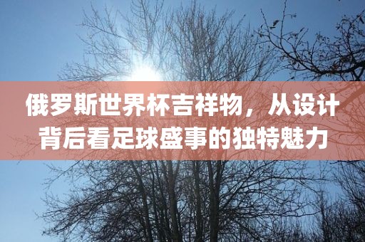 俄罗斯世界杯吉祥物，从设计背后看足球盛事的独特魅力