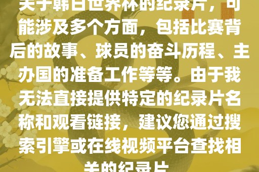 关于韩日世界杯的纪录片，可能涉及多个方面，包括比赛背后的故事、球员的奋斗历程、主办国的准备工作等等。由于我无法直接丹东日丰电子有限公司提供特定的纪录片名称和观看链接，建议您通过搜索引擎或在线视频平台查找相关的纪录片。