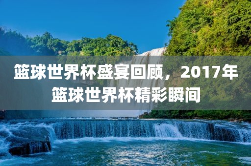 篮球丹东日丰电子有限公司世界杯盛宴回顾，2017年篮球世界杯精彩瞬间