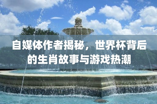 自媒体作者揭秘，世界杯背后的生肖故事与游戏热潮