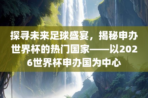 探寻未来足球盛宴，揭秘申办世界杯的热门国家——以2026世界杯申办国为中心