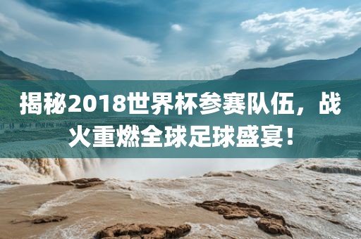 揭秘2018世界杯参赛队伍，战火重燃全球足球盛宴！