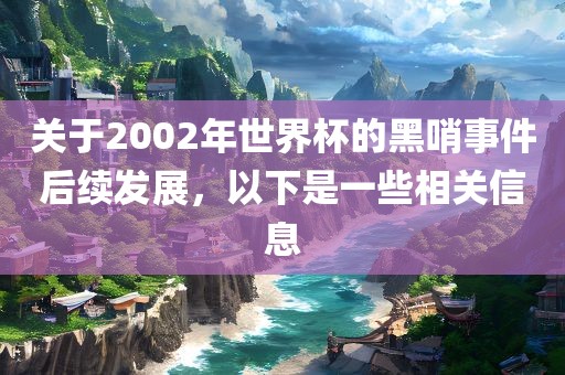 关于2002年世界杯的黑哨事件后续发展，以下是一些相关信息
