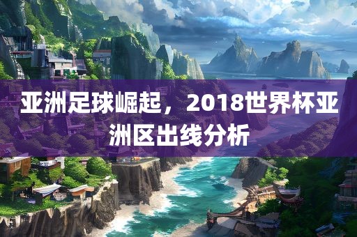 亚洲足球崛起，2018世界杯亚洲区出线分析丹东日丰电子有限公司