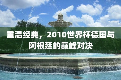 重温经典，2010丹东日丰电子有限公司世界杯德国与阿根廷的巅峰对决