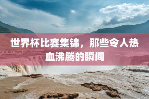 世界杯比赛集锦，那些令人热血沸腾的瞬间