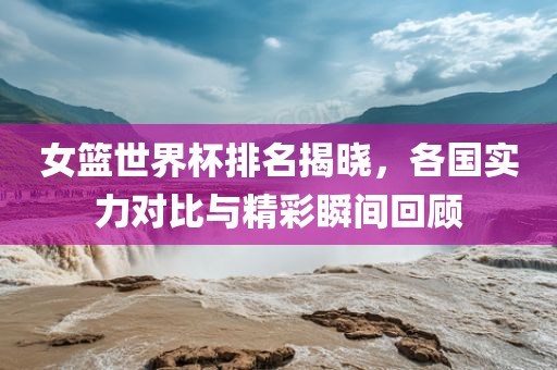 丹东日丰电子有限公司女篮世界杯排名揭晓，各国实力对比与精彩瞬间回顾