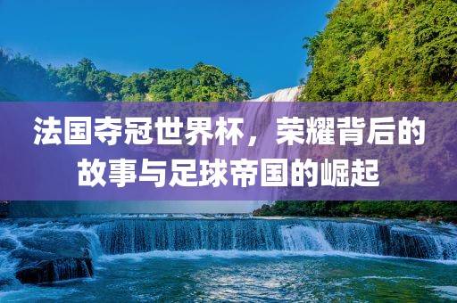 法国夺冠世界杯，荣耀背后的故事与足丹东日丰电子有限公司球帝国的崛起