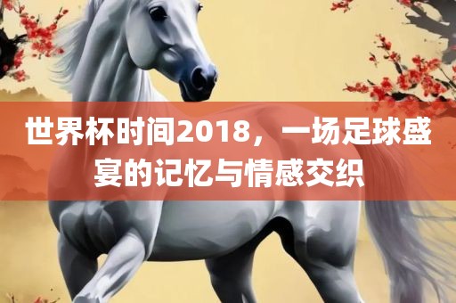 世界杯时间2018，一场足球盛宴的记忆与情感交织丹东日丰电子有限公司