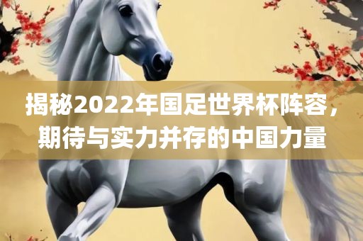揭秘2022年国足世界杯阵容，期待与实力并存的中国力量